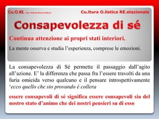 Continua attenzione ai propri stati interiori.
La mente osserva e studia l’esperienza, comprese le emozioni.
La consapevolezza di Sé permette il passaggio dall’agito
all’azione. E’ la differenza che passa fra l’essere travolti da una
furia omicida verso qualcuno e il pensare introspettivamente
‘ecco quello che sto provando è collera
essere consapevoli di sé significa essere consapevoli sia del
nostro stato d’animo che dei nostri pensieri su di esso
Cu.O.RE. © by Dott.ssa Simona Dalloca Cu.ltura O.listica RE.elazionale
 