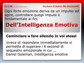 Ogni forte emozione deriva da un impulso ad
agire, controllare quegli impulsi è
fondamentale ai fini
invece di rispondere immediatamente vi
permette di superare i 6 secondi di
sequestro emozionale in cui ...
Daniel Goleman, Intelligenza emotiva
Cu.O.RE. © by Dott.ssa Simona Dalloca Cu.ltura O.listica RE.elazionale
 