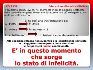 Il problema sorge, invece, nel momento in cui le emozioni scatenate
dallo stato d’emergenza diventano durature e non più collegate ad un
reale pericolo esterno.
Si ha così una trasformazione da:
1. paura in ansia
2. collera in aggressività
3. abbattimento in tristezza e poi depressione
Alla reazione riflessa non subentra più l’intelligenza corticale
e il soggetto rimane preda delle emozioni
e dei pensieri limbici condizionati.
E’ in questo momento
che sorge
lo stato di infelicità.
CO.R.EM Educazione Globale e Olistica
 