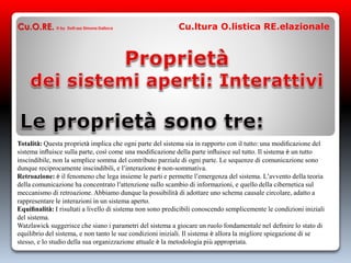 Cu.O.RE. © by Dott.ssa Simona Dalloca Cu.ltura O.listica RE.elazionale
Totalità: Questa proprietà implica che ogni parte del sistema sia in rapporto con il tutto: una modiﬁcazione del
sistema inﬂuisce sulla parte, così come una modiﬁcazione della parte inﬂuisce sul tutto. Il sistema è un tutto
inscindibile, non la semplice somma del contributo parziale di ogni parte. Le sequenze di comunicazione sono
dunque reciprocamente inscindibili, e l’interazione è non-sommativa.
Retroazione: è il fenomeno che lega insieme le parti e permette l’emergenza del sistema. L’avvento della teoria
della comunicazione ha concentrato l’attenzione sullo scambio di informazioni, e quello della cibernetica sul
meccanismo di retroazione. Abbiamo dunque la possibilità di adottare uno schema causale circolare, adatto a
rappresentare le interazioni in un sistema aperto.
Equiﬁnalità: I risultati a livello di sistema non sono predicibili conoscendo semplicemente le condizioni iniziali
del sistema.
Watzlawick suggerisce che siano i parametri del sistema a giocare un ruolo fondamentale nel deﬁnire lo stato di
equilibrio del sistema, e non tanto le sue condizioni iniziali. Il sistema è allora la migliore spiegazione di se
stesso, e lo studio della sua organizzazione attuale è la metodologia più appropriata.
 