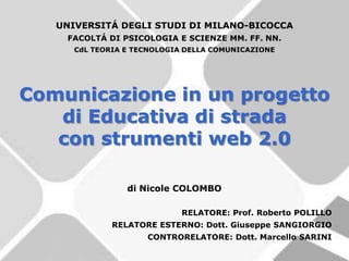 UNIVERSITÁ DEGLI STUDI DI MILANO-BICOCCA
    FACOLTÁ DI PSICOLOGIA E SCIENZE MM. FF. NN.
      CdL TEORIA E TECNOLOGIA DELLA COMUNICAZIONE




Comunicazione in un progetto
   di Educativa di strada
   con strumenti web 2.0

                 di Nicole COLOMBO

                             RELATORE: Prof. Roberto POLILLO
              RELATORE ESTERNO: Dott. Giuseppe SANGIORGIO
                     CONTRORELATORE: Dott. Marcello SARINI
 