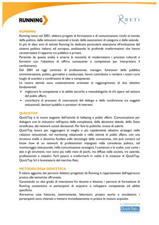 R										
U		
N	
N	
I	
N	
G	
	
A	
C	
A	
D	
E	
M	
Y	
		
	
	
	
	
	
	
	
	
	
	
Running	Academy	
L’evoluzione	 del	 sistema	 politico	 italiano	 ed	 europeo,	 le	 profonde	 trasformazioni	 che	 hanno	
caratterizzato	il	rapporto	tra	pubblico	e	privato,	la	necessità	di	focalizzarsi	su	specifiche	tematiche	
istituzionali	e	aziendali	hanno	determinato	l’esigenza	di	modernizzare	i	processi	formativi	per	offrire	
conoscenze	e	competenze	necessarie	ad	interpretare	il	cambiamento.	Dall’esperienza	decennale	di	
Running, supportata dal	 know-how	 di	 Reti	 nell’elaborazione	 di	 progetti	 formativi	 indirizzati	 al	
mondo	della	politica	e	delle	aziende,	nasce	Running	Academy:	una	scuola	di	alta	formazione	che	
progetta	 percorsi	 formativi	 dinamici	 rivolti	 ai	 professionisti	 di	 relazioni	 istituzionali,	 lobbying	 e	
comunicazione,	 che	 va	 incontro	 anche	 alle	 esigenze	 di	 laureandi	 e	 laureati	 che	 vogliono	
intraprendere	 la	 professione	 del	 lobbista.	 Esercitazioni,	 case	 history,	 laboratori	 e	 project	 work	
offriranno	ai	partecipanti	soluzioni	pratiche	immediatamente	applicabili.			
	
Comitato	scientifico	Running	Academy		
Giorgia	Abeltino,	Head	of	public	policy	&	government	relations	Italy	-	Google		
Maria	Cristina	Antonucci,	Ricercatore	-	CNR	e	Autrice	dei	libri	“Rappresentanza	degli	interessi	oggi:	il	
lobbying	nelle	istituzioni	politiche	europee	e	italiane”	
Ernesto	Auci,	Presidente	-	FIRSTonline		
Rodolfo	Belcastro,	Identity	&	Communications	-	Gruppo	Cassa	depositi	e	prestiti		
Alessandro	Beulcke,	Presidente	-	Allea	e	Aris-Nimby	Forum		
Luigi	Ciaurro,	Consigliere	parlamentare,	Direttore	delle	prerogative	ed	immunità	-	Senato	della	Repubblica;	
Docente	di	diritto	parlamentare	-	Dipartimento	di	giurisprudenza	-	Università	Lumsa		
Vittorio	Cino,	Direttore	comunicazione	e	public	affairs	-	Coca-Cola	Italia	
Antonio	Deruda,	Consulente	e	docente	di	comunicazione	internazionale		
Pasquale	Galante,	Direttore	affari	istituzionali,	comunicazione	e	marketing	-	Toto	Holding		
Tommaso	Labate,	Giornalista	Corriere	della	Sera	
Angelo	Maietta,	Professore	straordinario	di	Istituzioni	di	diritto	privato,	corso	di	laurea	in	scienze	giuridiche	e	
delle	organizzazioni	-	Università	degli	Studi	Internazionali	di	Roma		
Giuseppe	Meduri,	Responsabile	affari	istituzionali	centrali	-	Enel	
Maria	Teresa	Meli,	Giornalista	-	Corriere	della	Sera		
Paolo	Messa,	Editore	Formiche	-	Direttore	Centro	Studi	Americani	-	Membro	CDA	Rai		
Lorenzo	 Mezzadri,	 Docente	 di	 psicologia	 aeronautica	 ed	 aerospaziale	 -	 Università	 La	 Sapienza	 di	 Roma;	
Ricercatore	negli	studi	sul	fattore	umano	nei	voli	spaziali	internazionali	di	NASA,	ESA	e	Rosskosmos	
Massimo	Micucci,	Comunicatore	e	lobbista	
Iolanda	Romano,	Fondatrice	e	Presidente	-	Associazione	Avventura	Urbana	
Paolo	Sarzana,	Communication	&	public	affair	Vice	President	-	Teleperfomance	
Gianluca	Semprini,	Giornalista	
Chicco	Testa,	Presidente	-	Sorgenia	
Claudio	Velardi,	Comunicatore	e	lobbista			
Francesco	Verbaro,	Docente	Scuola	superiore	della	Pubblica	Amministrazione;	Senior	Advisor	Adepp		
Gianbattista	Vittorioso,	Chairman	Chief	of	Staff	-	Finmeccanica	
	
	
 