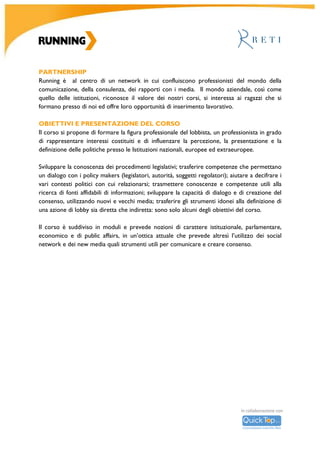 R										
U		
N	
N	
I	
N	
G	
	
A	
C	
A	
D	
E	
M	
Y	
		
	
	
	
	
	
	
	
	
	
	
Main	partner	
	
Reti	
Reti	è	la	professionalità	nell’attività	di	lobbying	e	public	affairs.	Comunicazione	per	dialogare	con	le	
Istituzioni	 nell’epoca	 della	 complessità,	 della	 decisione	 dinamica,	 dello	 Stato	 stratificato,	 dei	
network	 sociali	 decisionali.	 Per	 fare	 le	 politiche,	 invece	 di	 subirle.	 Per	 orientarsi	 nello	 tsunami	
regolatorio	 e	 istituzionale	 in	 corso.	 	 Reti	 lavora	 per	 raggiungere	 al	 meglio	 e	 più	 rapidamente	
obiettivi	 strategici	 nelle	 relazioni	 istituzionali,	 nel	 marketing	 relazionale	 e	 nelle	 attività	 di	 public	
affairs,	 con	 una	 struttura	 snella	 e	 dinamica	 fondata	 sulle	 tecnologie	 della	 conoscenza,	 che	 può	
contare	 un	 network	 di	 professionisti	 impegnati	 nella	 consulenza	 politica,	 nel	 monitoraggio	
istituzionale,	nella	comunicazione	strategica.		
	
Il	Rottamatore		
Rottamare	 è	 già	 un	 modo	 di	 costruire.	 Cioè	 togliere	 all’Italia	 le	 camicie	 di	 forza	 che	 non	 le	
permettono	di	correre	nel	mondo:	leggi,	burocrazie,	caste,	divieti,	culture	del	no,	luoghi	comuni.	Il	
Rottamatore	è	la	piattaforma	on-line	che	libera	l’Italia.	Ti	aspettiamo	su	IlRottamatore.		
	
Media	partner	
	
Formiche			
Formiche	è	un	progetto	culturale	ed	editoriale	fondato	da	Paolo	Messa	nel	2004	ed	animato	da	un	
gruppo	di	trentenni	con	passione	civile	e	curiosità	per	tutto	ciò	che	è	politica,	economia,	geografia,	
ambiente	e	cultura.	Nato	come	rivista	cartacea,	oggi	l’iniziativa	Formiche	è	articolata	attraverso	il	
mensile	 (disponibile	 anche	 in	 versione	 elettronica),	 la	 testata	 quotidiana	 on-line	
www.formiche.net.		
	
The	new’s	room	
Bimestrale	 tematico.	Ogni	 numero	 della	 rivista	si	 caratterizza	 per	 la	 scelta	 di	 una	 tematica	 da	
indagare.	In	ogni	sua	release	lo	scopo	di	the	new's	room	è	quello	di	offrire	un	punto	di	vista	diverso,	
snello	e	specifico	riguardo	ad	un	argomento	di	largo	interesse.	
	
Network	Partner	
	
Agol		
AGOL	 è	 un’associazione	 composta	 da	 giovani	 professionisti	 che	 operano	 nel	 mondo	 della	
comunicazione,	del	public	affairs	e	delle	Istituzioni.	Nata	con	lo	scopo	di	stimolare	il	dibattito	sul	
rinnovamento	della	classe	dirigente	attraverso	il	dialogo	intergenerazionale	AGOL	è	un	insieme	di	
professionalità	distinte	e	distintive	che	mettono	tecnica	e	competenza	a	disposizione	del	collettivo.	
AGOL	è	proporre,	creare	e	condividere.	
	 	
 