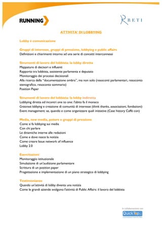 R										
U		
N	
N	
I	
N	
G	
	
A	
C	
A	
D	
E	
M	
Y	
		
	
	
	
	
	
	
	
	
	
	
Elementi	di	drafting	legislativo		
Progettazione	di	un	testo	legislativo	e	tecniche	di	drafting		
Esercitazione:	scrittura	di	emendamenti		
	
Attività	parlamentare	di	indirizzo	e	controllo		
Atti	di	controllo:	interrogazioni	e	interpellanze	
Atti	di	indirizzo:	ordini	del	giorno,	mozioni,	risoluzioni	
Esercitazione:	scrittura	di	atti		
	
La	legge	di	bilancio	
Le	forme,	i	tempi	e	gli	attori	della	sessione	di	bilancio		
	
Unione	europea		
Funzionamento	dell’Unione	europea	
Parlamento	europeo:	organizzazione	e	funzionamento	
Commissione	europea:	funzionamento,	attribuzione	e	poteri	
Consiglio	europeo:	organizzazione	interna,	attribuzioni	e	poteri	
Legge	europea	
Potere	legislativo	dell’Unione	europea:	dalle	direttive	ai	regolamenti	
Rapporti	tra	la	normativa	europea	e	quella	statale	
	
ATTIVITA’	DI	LOBBYING	
	
Gruppi	di	interesse,	gruppi	di	pressione,	lobbying	e	public	affairs		
Definizioni	e	chiarimenti	intorno	ad	una	serie	di	concetti	interconnessi	
	
Strumenti	di	lavoro	del	lobbista:	la	lobby	diretta		
Come	si	costruisce	un	piano	di	lobbying	
Monitoraggio	dei	processi	decisionali		
Alla	ricerca	della	documentazione	ombra	
Mappature	di	decisori	e	influenti		
Rapporto	tra	lobbista,	assistente	parlamentare	e	deputato		
Position	paper:	cos’è	e	come	si	redige	e	come	si	presenta		
	
	
	
 