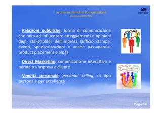Le diverse attività di Comunicazione
                             Communication Mix




- Relazioni pubbliche: forma di comunicazione
che mira ad influenzare atteggiamenti e opinioni
degli stakeholder dell’impresa (ufficio stampa,
eventi, sponsorizzazioni e anche passaparola,
product placement e blog)
- Direct Marketing: comunicazione interattiva e
mirata tra impresa e cliente
- Vendita personale: personal selling, di tipo
personale per eccellenza



                        Powerpoint Templates
                                                          Page 14
 