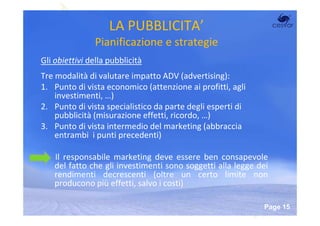 LA PUBBLICITA’
                Pianificazione e strategie
Gli obiettivi della pubblicità
Tre modalità di valutare impatto ADV (advertising):
1. Punto di vista economico (attenzione ai profitti, agli
    investimenti, …)
2. Punto di vista specialistico da parte degli esperti di
    pubblicità (misurazione effetti, ricordo, …)
3. Punto di vista intermedio del marketing (abbraccia
    entrambi i punti precedenti)

    Il responsabile marketing deve essere ben consapevole
    del fatto che gli investimenti sono soggetti alla legge dei
    rendimenti decrescenti (oltre un certo limite non
    producono più effetti, salvo i costi)

                         Powerpoint Templates
                                                             Page 15
 