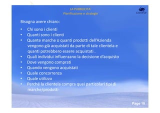 LA PUBBLICITA’
                        Pianificazione e strategie

Bisogna avere chiaro:
•   Chi sono i clienti
•   Quanti sono i clienti
•   Quante marche o quanti prodotti dell’Azienda
    vengono già acquistati da parte di tale clientela e
    quanti potrebbero essere acquistati .
•   Quali individui influenzano la decisione d’acquisto
•   Dove vengono comprati
•   Quando vengono acquistati
•   Quale concorrenza
•   Quale utilizzo
•   Perché la clientela compra quei particolari tipi di
    marche/prodotti

                        Powerpoint Templates
                                                          Page 18
 
