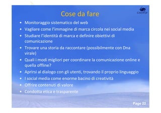 Cose da fare
• Monitoraggio sistematico del web
• Vagliare come l’immagine di marca circola nei social media
• Studiare l’identità di marca e definire obiettivi di
  comunicazione
• Trovare una storia da raccontare (possibilmente con Dna
  virale)
• Quali i modi migliori per coordinare la comunicazione online e
  quella offline?
• Aprirsi al dialogo con gli utenti, trovando il proprio linguaggio
• I social media come enorme bacino di creatività
• Offrire contenuti di valore
• Condotta etica e trasparente

                        Powerpoint Templates
                                                               Page 22
 