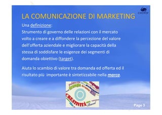 LA COMUNICAZIONE DI MARKETING
Una definizione:
Strumento di governo delle relazioni con il mercato
volto a creare e a diffondere la percezione de valore
dell’offerta aziendale e migliorare la capacità della
stessa di soddisfare le esigenze dei segmenti di
domanda obiettivo (target).

Aiuta lo scambio di valore tra domanda ed offerta ed il
risultato più importante è sintetizzabile nella marca.




                      Powerpoint Templates
                                                          Page 3
 