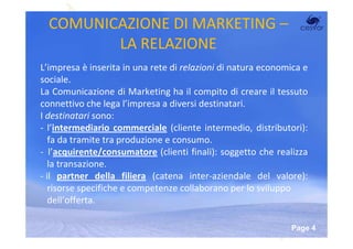 COMUNICAZIONE DI MARKETING –
         LA RELAZIONE
L’impresa è inserita in una rete di relazioni di natura economica e
sociale.
La Comunicazione di Marketing ha il compito di creare il tessuto
connettivo che lega l’impresa a diversi destinatari.
I destinatari sono:
- l’intermediario commerciale (cliente intermedio, distributori):
   fa da tramite tra produzione e consumo.
- l’acquirente/consumatore (clienti finali): soggetto che realizza
   la transazione.
- il partner della filiera (catena inter-aziendale del valore):
   risorse specifiche e competenze collaborano per lo sviluppo
   dell’offerta.

                        Powerpoint Templates
                                                              Page 4
 