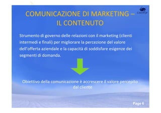 COMUNICAZIONE DI MARKETING –
          IL CONTENUTO
Strumento di governo delle relazioni con il marketing (clienti
intermedi e finali) per migliorare la percezione del valore
dell’offerta aziendale e la capacità di soddisfare esigenze dei
segmenti di domanda.




 Obiettivo della comunicazione è accrescere il valore percepito
                            dal cliente


                        Powerpoint Templates
                                                                  Page 6
 