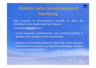 Obiettivi della Comunicazione di
               Marketing
Ogni processo di comunicazione prevede da parte del
destinatario una risposta agli input ricevuti.
I principali obiettivi sono:
- creare awareness, fondamentale per il trial di prodotto in
   genere e per i prodotti nuovi in particolare

- costruire un’immagine positiva in modo che i clienti associno
  mentalmente ai prodotti o ai marchi un’immagine specifica
  incrementandone il valore



                     Powerpoint Templates
                                                           Page 7
 