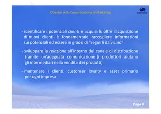 Obiettivi della Comunicazione di Marketing




- identificare i potenziali clienti e acquisirli: oltre l’acquisizione
  di nuovi clienti è fondamentale raccogliere informazioni
  sui potenziali ed essere in grado di “seguirli da vicino”
- sviluppare la relazione all’interno del canale di distribuzione
  tramite un’adeguata comunicazione (i produttori aiutano
  gli intermediari nella vendita dei prodotti)
- mantenere i clienti: customer loyalty e asset primario
  per ogni impresa




                          Powerpoint Templates
                                                                  Page 8
 