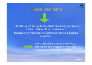 Il posizionamento


È il processo che porta alla collocazione ideale di un prodotto
            (marca) nella mente del consumatore.
Riguarda l’intervento da effettuarsi sulla mente del possibile
                          acquirente.

                    Stretta relazione tra posizionamento e
                    strategia di comunicazione (finalizzata
                    all’attuazione del posizionamento)


                     Powerpoint Templates
                                                            Page 9
 