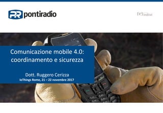Comunicazione mobile 4.0:
coordinamento e sicurezza
Dott. Ruggero Cerizza
IoThings Rome, 21 – 22 novembre 2017
 