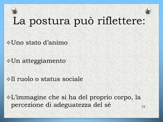 La postura può riflettere:
Uno stato d’animo
Un atteggiamento
Il ruolo o status sociale
L’immagine che si ha del proprio corpo, la
percezione di adeguatezza del sè 13
 