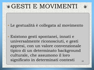 GESTI E MOVIMENTI
 Le gestualità è collegata al movimento
 Esistono gesti spontanei, innati e
universalmente riconosciuti, e gesti
appresi, con un valore convenzionale
tipico di un determinato background
culturale, che assumono il loro
significato in determinati contesti 14
 