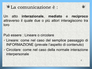 La comunicazione è :
Un atto interazionale, mediato e reciproco
attraverso il quale due o più attori interagiscono tra
loro
Può essere : Lineare o circolare
Lineare: come nel caso del semplice passaggio di
INFORMAZIONE (prevale l’aspetto di contenuto)
Circolare: come nel caso della normale interazione
interpersonale
2
 