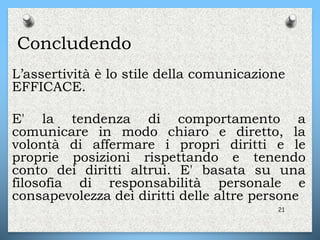 Concludendo
L’assertività è lo stile della comunicazione
EFFICACE.
E' la tendenza di comportamento a
comunicare in modo chiaro e diretto, la
volontà di affermare i propri diritti e le
proprie posizioni rispettando e tenendo
conto dei diritti altrui. E' basata su una
filosofia di responsabilità personale e
consapevolezza dei diritti delle altre persone
21
 