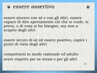 essere sincero con sé e con gli altri, essere
capace di dire apertamente ciò che si vuole, si
prova, o di cosa si ha bisogno, ma non a
scapito degli altri
essere sicuro di sé ed essere positivo, capire i
punti di vista degli altri
comportarsi in modo razionale ed adulto
avere rispetto per se stessi e per gli altri
22
essere assertivo
 