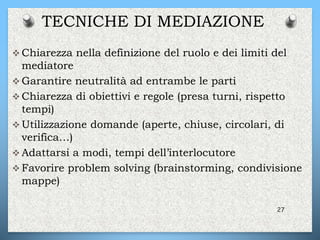 TECNICHE DI MEDIAZIONE
 Chiarezza nella definizione del ruolo e dei limiti del
mediatore
 Garantire neutralità ad entrambe le parti
 Chiarezza di obiettivi e regole (presa turni, rispetto
tempi)
 Utilizzazione domande (aperte, chiuse, circolari, di
verifica…)
 Adattarsi a modi, tempi dell’interlocutore
 Favorire problem solving (brainstorming, condivisione
mappe)
27
 