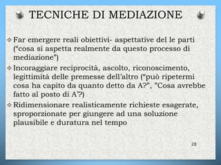  Far emergere reali obiettivi- aspettative del le parti
(“cosa si aspetta realmente da questo processo di
mediazione”)
 Incoraggiare reciprocità, ascolto, riconoscimento,
legittimità delle premesse dell’altro (“può ripetermi
cosa ha capito da quanto detto da A?”, ”Cosa avrebbe
fatto al posto di A’?)
 Ridimensionare realisticamente richieste esagerate,
sproporzionate per giungere ad una soluzione
plausibile e duratura nel tempo
28
TECNICHE DI MEDIAZIONE
 