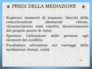 • Superare momenti di impasse, blocchi della
comunicazione (domande chiuse,
riconoscimento stati emotivi, decentramento
del proprio punto di vista)
• Spostare l’attenzione dalle persone agli
elementi del conflitto
• Focalizzare attenzione sui vantaggi della
mediazione (tempi, costi)
29
PREGI DELLA MEDIAZIONE
 