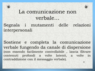 La comunicazione non
verbale…
Segnala i mutamenti delle relazioni
interpersonali
Sostiene e completa la comunicazione
verbale fungendo da canale di dispersione
(non essendo facilmente controllabile , lascia filtrare
contenuti profondi a volte latenti, a volte in
contraddizione con il messaggio verbale).
8
 