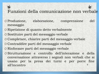 Funzioni della comunicazione non verbale
O Produzione, elaborazione, comprensione del
messaggio
O Ripetizione di quanto detto verbalmente
O Sostituire parti del messaggio verbale
O Completare, chiarire parti del messaggio verbale
O Contraddire parti del messaggio verbale
O Rinforzare parti del messaggio verbale
O Strutturazione e controllo dell’interazione e della
conversazione attraverso i segnali non verbali che si
usano per la presa dei turni e per porre fine
all’incontro 9
 