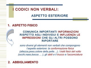 I CODICI NON VERBALI:
COMUNICA IMPORTANTI INFORMAZIONI
RISPETTO AGLI INDIVIDUI E INFLUENZA LE
IMPRESSIONI CHE GLI ALTRI POSSONO
RIPORTARE
sono diversi gli elementi non verbali che compongono
l’aspetto esteriore: la conformazione fisica
(altezza,peso,colore della pelle…), i tratti fisici del volto
(occhi,naso,bocca…. ), gli abiti e il trucco e l’acconciatura
ASPETTO ESTERIORE
2. ABBIGLIAMENTO
1. ASPETTO FISICO
 