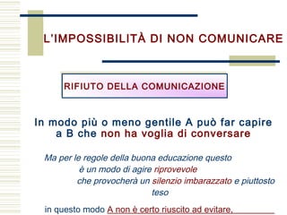 L’IMPOSSIBILITÀ DI NON COMUNICARE
Ma per le regole della buona educazione questo
è un modo di agire riprovevole
che provocherà un silenzio imbarazzato e piuttosto
teso
in questo modo A non è certo riuscito ad evitare,
RIFIUTO DELLA COMUNICAZIONERIFIUTO DELLA COMUNICAZIONE
In modo più o meno gentile A può far capire
a B che non ha voglia di conversare
 
