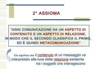 Ciò significa che il contenuto di un messaggio va
interpretato alla luce della relazione esistente
tra i soggetti che interagiscono
2° ASSIOMA
“OGNI COMUNICAZIONE HA UN ASPETTO DI
CONTENUTO E UN ASPETTO DI RELAZIONE,
IN MODO CHE IL SECONDO CLASSIFICA IL PRIMO,
ED È QUINDI METACOMUNICAZIONE”
 