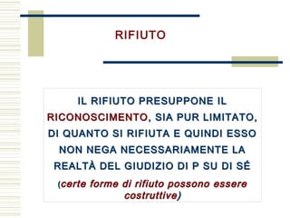 RIFIUTO
IL RIFIUTO PRESUPPONE IL
RICONOSCIMENTO, SIA PUR LIMITATO,
DI QUANTO SI RIFIUTA E QUINDI ESSO
NON NEGA NECESSARIAMENTE LA
REALTÀ DEL GIUDIZIO DI P SU DI SÉ
(certe forme di rifiuto possono essere
costruttive)
IL RIFIUTO PRESUPPONE IL
RICONOSCIMENTO, SIA PUR LIMITATO,
DI QUANTO SI RIFIUTA E QUINDI ESSO
NON NEGA NECESSARIAMENTE LA
REALTÀ DEL GIUDIZIO DI P SU DI SÉ
(certe forme di rifiuto possono essere
costruttive)
 