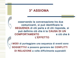 osservando la conversazione tra due
comunicanti, si può identificare la
SEQUENZA di chi parla e di chi risponde, si
può definire ciò che è la CAUSA DI UN
COMPORTAMENTO e ciò che è
L’EFFETTO
3° ASSIOMA
i MODI di punteggiare una sequenza di eventi sono
SOGGETTIVI e possono generare dei CONFLITTI
DI RELAZIONE a volte difficilmente superabili
 