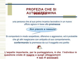 PROFEZIA CHE SI
AUTODETERMINAesempio
una persona che al suo primo incarico lavorativo in un nuovo
ufficio agisce in base alla premessa
L’aspetto importante, per la punteggiatura, è che l’individuo in
questione crede di reagire a quegli atteggiamenti
e non di provocarli
Si comporterà in modo sospettoso, difensivo o aggressivo, ed è probabile
che gli altri reagiscano con antipatia al suo comportamento,
confermando la premessa da cui il soggetto era partito
Non piaccio a nessuno
 