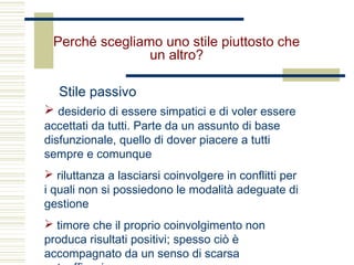 Perché scegliamo uno stile piuttosto che
un altro?
Stile passivo
 desiderio di essere simpatici e di voler essere
accettati da tutti. Parte da un assunto di base
disfunzionale, quello di dover piacere a tutti
sempre e comunque
 riluttanza a lasciarsi coinvolgere in conflitti per
i quali non si possiedono le modalità adeguate di
gestione
 timore che il proprio coinvolgimento non
produca risultati positivi; spesso ciò è
accompagnato da un senso di scarsa
 