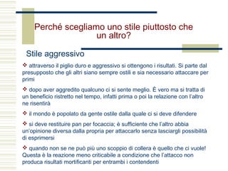 Perché scegliamo uno stile piuttosto che
un altro?
Stile aggressivo
 attraverso il piglio duro e aggressivo si ottengono i risultati. Si parte dal
presupposto che gli altri siano sempre ostili e sia necessario attaccare per
primi
 dopo aver aggredito qualcuno ci si sente meglio. È vero ma si tratta di
un beneficio ristretto nel tempo, infatti prima o poi la relazione con l’altro
ne risentirà
 il mondo è popolato da gente ostile dalla quale ci si deve difendere
 si deve restituire pan per focaccia; è sufficiente che l’altro abbia
un’opinione diversa dalla propria per attaccarlo senza lasciargli possibilità
di esprimersi
 quando non se ne può più uno scoppio di collera è quello che ci vuole!
Questa è la reazione meno criticabile a condizione che l’attacco non
produca risultati mortificanti per entrambi i contendenti
 