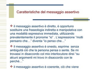 Caratteristiche del messaggio assertivo
 il messaggio assertivo è diretto, è opportuno
sostituire una fraseologia indiretta e manipolativa con
una modalità espressiva immediata, utilizzando
prevalentemente il pronome “io” . L’espressione “molti
pensano che…” diventa “io penso che…”
 il messaggio assertivo è onesto, esprime senza
ambiguità ciò che la persona pensa o sente. Se mi
trovassi in disaccordo col mio interlocutore direi “su
alcuni argomenti mi trovo in disaccordo con te
perché…”
 il messaggio assertivo è coerente, ciò che viene
 