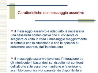 Caratteristiche del messaggio assertivo
 il messaggio assertivo è adeguato, è necessaria
una flessibilità comunicativa che ci consente di
scegliere di volta in volta il messaggio maggiormente
in sintonia con la situazione e con le opinioni e i
sentimenti espressi dall’interlocutore
 il messaggio assertivo favorisce l’interazione tra
gli interlocutori, basandosi sul rispetto nei confronti
dell’altro lo stile assertivo mantiene e favorisce lo
scambio comunicativo, garantendo disponibilità al
 