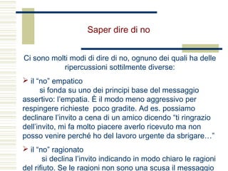 Saper dire di no
Ci sono molti modi di dire di no, ognuno dei quali ha delle
ripercussioni sottilmente diverse:
 il “no” empatico
si fonda su uno dei principi base del messaggio
assertivo: l’empatia. È il modo meno aggressivo per
respingere richieste poco gradite. Ad es. possiamo
declinare l’invito a cena di un amico dicendo “ti ringrazio
dell’invito, mi fa molto piacere averlo ricevuto ma non
posso venire perché ho del lavoro urgente da sbrigare…”
 il “no” ragionato
si declina l’invito indicando in modo chiaro le ragioni
del rifiuto. Se le ragioni non sono una scusa il messaggio
 