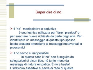 Saper dire di no
 il “no” manipolativo e seduttivo
è una tecnica utilizzata per “fare i preziosi” o
per suscitare nuove richieste da parte degli altri. Per
identificare un messaggio di questo tipo spesso
basta prestare attenzione ai messaggi metaverbali e
prossemici
 il no secco e inappellabile
in questo caso il “no” non è seguito da
spiegazioni di alcun tipo, né tanto meno da
messaggi di natura empatica. È no e basta!
L’individuo assertivo si serve di rado di questa
 