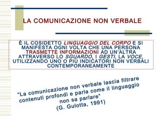 LA COMUNICAZIONE NON VERBALE
È IL COSIDETTO LINGUAGGIO DEL CORPO E SI
MANIFESTA OGNI VOLTA CHE UNA PERSONA
TRASMETTE INFORMAZIONI AD UN’ALTRA
ATTRAVERSO LO SGUARDO, I GESTI, LA VOCE,
UTILIZZANDO UNO O PIÙ INDICATORI NON VERBALI
CONTEMPORANEAMENTE
“La comunicazione non verbale lascia filtrare
contenuti profondi e parla come il linguaggio
non sa parlare”
(G. Gulotta, 1991)
 
