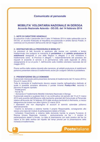 Comunicato al personale
MOBILITA’ VOLONTARIA NAZIONALE IN DEROGA
Accordo Nazionale Azienda - OO.SS. del 14 febbraio 2014
1 - NOTE DI CARATTERE GENERALE
Si comunica a tutto il personale che in data 14 febbraio 2014 è stato sottoscritto con le
OO.SS. un accordo finalizzato al riequilibrio occupazionale in ambito Servizi Postali, in
coerenza con le previsioni dell’accordo del 22 maggio 2013.
2 - DESTINATARI DELLA PROCEDURA DI MOBILITA’
Le previsioni di tale Accordo si applicano alle risorse con contratto a tempo
indeterminato che svolgono la mansione di portalettere e di addetto produzione di
stabilimenti assegnate in una delle Regioni in allegato 2 e che richiedono il
trasferimento verso le Province in allegato 1, indipendentemente dal possesso dei
requisiti di anzianità di servizio e di permanenza nella sede regionale di ultima
assegnazione di cui al punto 1. dell’Accordo sulla mobilità volontaria nazionale del 22
maggio 2013.
Previa verifica delle relativa idoneità alla mansione, gli addetti produzione di stabilimenti
potranno presentare istanza di trasferimento anche per svolgere l’attività di portalettere.
3 - PRESENTAZIONE DELLE DOMANDE
Il personale interessato potrà presentare domanda di trasferimento dal 15 marzo 2014 e
fino al 31 marzo 2014.
Tutte le domande di trasferimento devono essere inserite nell’applicativo dedicato al
quale è possibile accedere attraverso il portale Intranet PosteperNoi, secondo il
percorso di seguito riportato:
Domanda di Trasferimento Mobilità Volontaria Nazionale in Deroga
Il personale assente a qualsiasi titolo in via continuativa nel periodo dal 15 al 31 marzo
2014 sarà avvertito dell’affissione nelle bacheche aziendali del Comunicato al Personale
relativo all’Accordo del 14 febbraio 2014 dalle strutture territoriali di riferimento, a mezzo
telegramma da inviarsi non oltre il giorno 21 marzo 2014.
I dipendenti che non dispongono di account di dominio aziendale potranno
alternativamente:
inserire la domanda a sistema tramite il proprio Responsabile, consegnando allo
stesso una copia del modulo di partecipazione datato e firmato;
richiedere l’inserimento a sistema della domanda tramite la propria Funzione di
Risorse Umane Regionale, inviando - esclusivamente via fax - il modulo di
partecipazione datato e firmato. La data di trasmissione con esito positivo del fax ha
valore ai fini della verifica del rispetto dei tempi previsti per la presentazione della
richiesta di trasferimento.
 