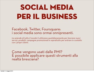 Social media
                         per il business
                    Facebook, Twitter, Foursquare:
                    i social media sono ormai onnipresenti. 
                    Le aziende di tutto il mondo li utilizzano quotidianamente per lanciare nuovi
                    servizi, prodotti, campagne promozionali e soprattutto per entrare in contatto
                    con i propri clienti. 



                    Come vengono usati dalle PMI?
                    È possibile applicare questi strumenti alla
                    realtà bresciana?

martedì 11 maggio 2010
 