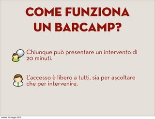 come Funziona
                          un barcamp?
                    •    Chiunque può presentare un intervento di
                         20 minuti.


                    •    L’accesso è libero a tutti, sia per ascoltare
                         che per intervenire.




martedì 11 maggio 2010
 