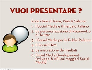 Vuoi Presentare ?
                         Ecco i temi di Pane, Web & Salame:
                         1. I Social Media e il mercato italiano
                         2. La personalizzazione di Facebook e
                            di Twitter
                         3. I Social Media per le Public Relation
                         4. Il Social CRM
                         5. La misurazione dei risultati
                         6. Social Media Developement
                            (sviluppo & API sui maggiori Social
                            Media)
martedì 11 maggio 2010
 