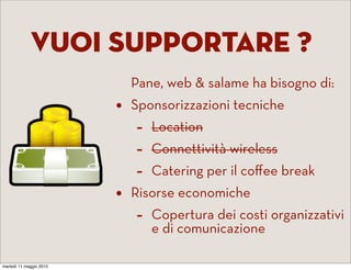 Vuoi supportare ?
                             Pane, web & salame ha bisogno di:
                         •   Sponsorizzazioni tecniche
                             -   Location
                             -   Connettività wireless
                             -   Catering per il coﬀee break
                         •   Risorse economiche
                             -   Copertura dei costi organizzativi
                                 e di comunicazione

martedì 11 maggio 2010
 