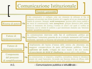 Comunicazione Istituzionale
                                 Funzioni e potenzialità

                     L’atto comunicativo si configura come uno strumento da utilizzare al fine di
                     mantenere ed esercitare una forma di potere ed è soggetto ad un uso strumentale per
                     finalità di consenso. Strategie: media management, gestione delle risorse mediali e
Risorsa di potere    dei mezzi di comunicazione; news management, gestione distorsiva delle notizie
                     mirata al mutamento del framing (“cornice di senso”) nel quale si verifica un
                     fenomeno, con la volontà di conferire a quel determinato elemento una “direzione
                     mediale” prestabilita (spinning).

                     La comunicazione interviene nelle fasi di cambiamento politico per
  Fattore di         riequilibrare l’asincronia generata da un eventuale mutamento dell’assetto
modernizzazione      strutturale, operando in funzione del principio di trasparenza governativa.

                        Ampliamento del bacino d’utenza delle notizie che determina una
   Fattore di           maggiore consapevolezza da parte dell’opinione pubblica. Fattori:
democratizzazione       esplosione dei media, sviluppo dei mass media e dei new media;
                        riconoscimento dei diritti di cittadinanza, accesso attivo alla politica.
   Componente
   del processo         La comunicazione, se tempestiva, semplifica, razionalizza, elimina le ridondanze
                        proprie dei canali burocratici, favorendo una fruizione diretta ed efficace delle
di semplificazione      notizie relative alle pratiche politiche attuate dalla pubblica amministrazione.

       A.C.                    - Comunicazione pubblica e istituzionale -
                                                                12
 