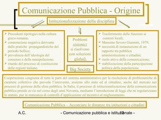 Comunicazione Pubblica - Origine
                                Istituzionalizzazione della disciplina

 Precedenti tipologici nella cultura                               Trasferimento delle funzioni ai
  greco-romana;                                 Problemi              contesti locali;
 connotazione negativa derivante                                   Massimo Severo Giannini, 1979;
                                                 sistemici          necessità di instaurazione di un
  dalle pratiche propagandistiche del
  periodo bellico;                             si risolvono          rapporto tra pubblica
 prevalenza dell’ideologia del               con soluzioni          amministrazione e cittadini;
  consenso e della manipolazione;                 globali.          ruolo attivo della comunicazione;
 ritardo del processo di costituzione                              stabilizzazione della partecipazione
  delle regioni italiane.                      Big Society           politica della popolazione.

Cooperazione congiunta di tutte le parti del sistema amministrativo per la risoluzione di problematiche di
carattere collettivo che prevede l’intervento, assieme allo stato ed al cittadino, anche del mercato nei
processi di gestione della sfera pubblica. In Italia, il processo di istituzionalizzazione della comunicazione
pubblica prende avvio nel corso degli anni Novanta, mediante l’introduzione di leggi che ne regolarizzano
lo statuto, pur in mancanza di controlli d’applicazione ed incentivi al miglioramento.

              Comunicazione Pubblica – Accorciare le distanze tra istituzioni e cittadini

          A.C.                           - Comunicazione pubblica e istituzionale -
                                                                          13
 