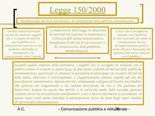 Legge 150/2000
            “Disciplina delle attività di informazione e di comunicazione delle pubbliche amministrazioni”.


 Una delle funzioni principali      Le disposizioni della legge, in attuazione             Coloro che si occupano di
 cui devono assolvere soggetti      dei princìpi che regolano la trasparenza e              relazioni con il pubblico
  che si occupano di relazioni        l’efficacia dell’azione amministrativa,           devono assicurarsi che anche la
       con il pubblico è la         disciplinano le attività di informazione e               comunicazione interna
comunicazione esterna, ovvero           di comunicazione delle pubbliche                  all’organizzazione circoli in
    trasferire e diffondere le                                                          modo efficace e funzionale alla
                                                 amministrazioni.
        informazioni e le                                                                gestione delle stesse relazioni
comunicazioni verso l’esterno.                                                                  con il pubblico.

        Secondo quanto espresso dalla normativa, i soggetti che si occupano di relazioni con il
        pubblico hanno il compito in primo luogo di dare piena visibilità all’attività delle pubbliche
        amministrazioni, garantendo al cittadino la possibilità di partecipare ed accedere all’attività
        della stessa, attraverso il coinvolgimento e l’aggiornamento costante rispetto agli iter dei
        procedimenti amministrativi. Questa attività è strettamente collegata all’ascolto dei cittadini,
        alla gestione dei suggerimenti e dei reclami provenienti da essi e alla gestione del
        disservizio: proprio da queste due attività, e in particolar modo dalla seconda, possono
        scaturire alcuni dei procedimenti amministrativi a cui si faceva riferimento in precedenza. In
        questo senso viene anche stimolata la partecipazione civica da parte degli stessi cittadini
        all’attività dell’amministrazione.

          A.C.                             - Comunicazione pubblica e istituzionale -
                                                                            20
 